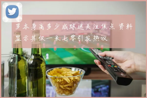 罗本身高多少成球迷关注焦点 资料显示其仅一米七零引发热议
