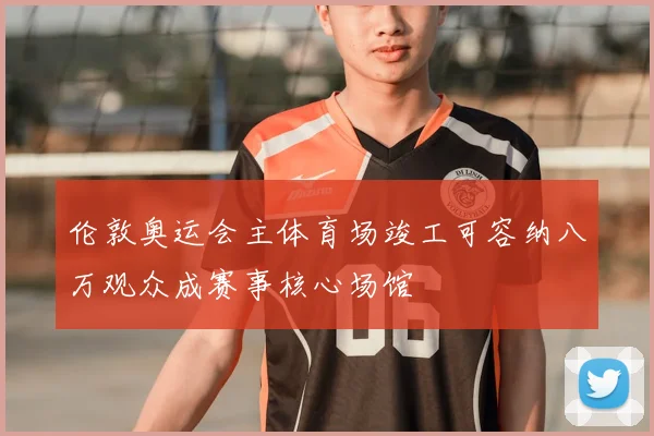 伦敦奥运会主体育场竣工可容纳八万观众成赛事核心场馆