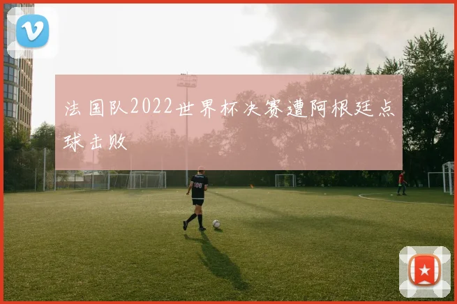 法国队2022世界杯决赛遭阿根廷点球击败