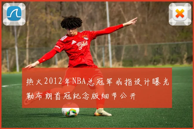 热火2012年NBA总冠军戒指设计曝光勒布朗首冠纪念版细节公开