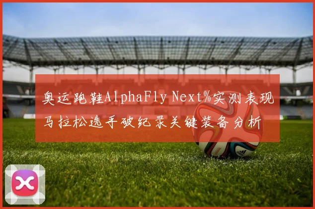 奥运跑鞋AlphaFly Next%实测表现马拉松选手破纪录关键装备分析
