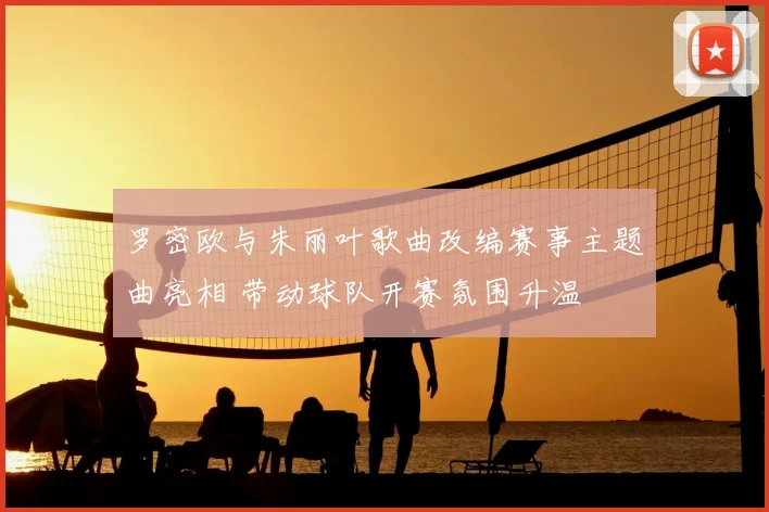 罗密欧与朱丽叶歌曲改编赛事主题曲亮相 带动球队开赛氛围升温