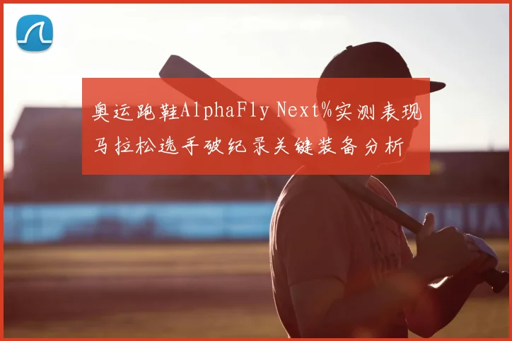 奥运跑鞋AlphaFly Next%实测表现马拉松选手破纪录关键装备分析