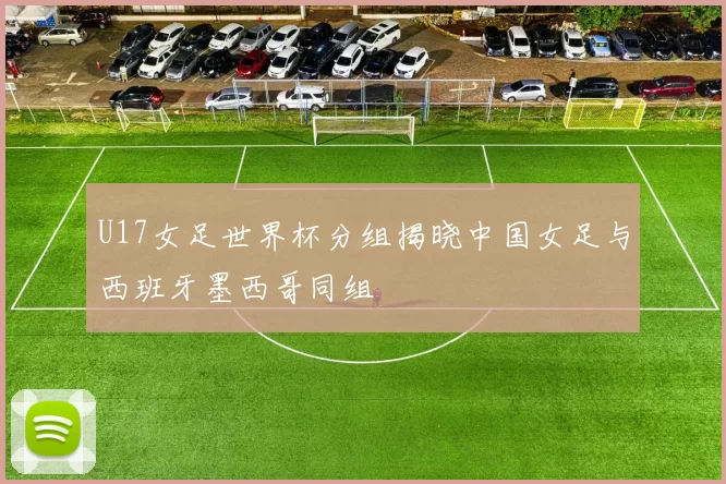 U17女足世界杯分组揭晓中国女足与西班牙墨西哥同组