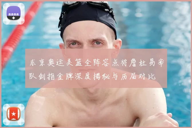 东京奥运美篮全阵容点将詹杜易率队剑指金牌深度揭秘与历届对比