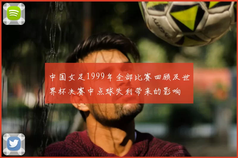 中国女足1999年全部比赛回顾及世界杯决赛中点球失利带来的影响