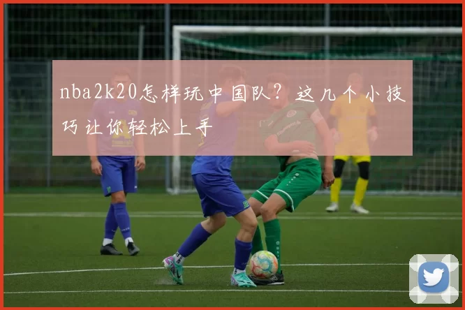 nba2k20怎样玩中国队？这几个小技巧让你轻松上手