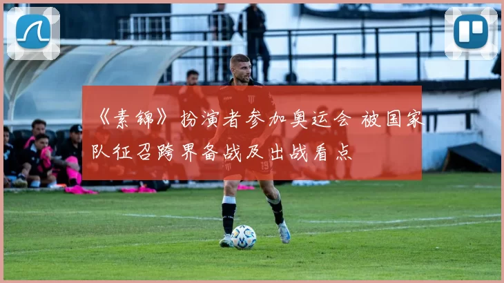 《素锦》扮演者参加奥运会 被国家队征召跨界备战及出战看点