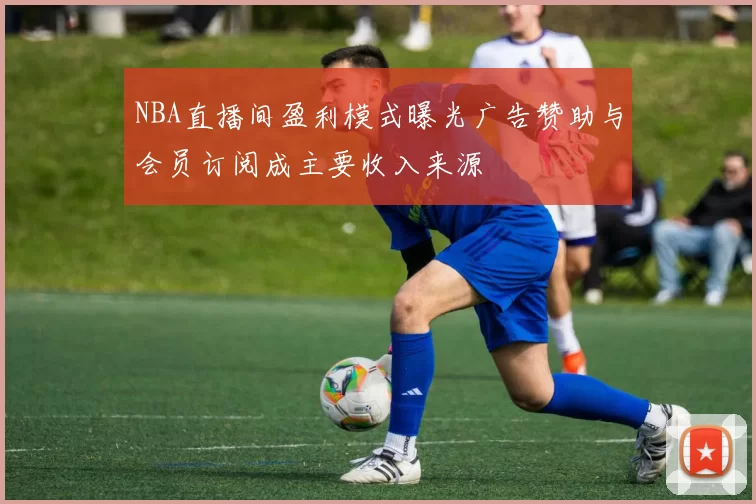 NBA直播间盈利模式曝光广告赞助与会员订阅成主要收入来源