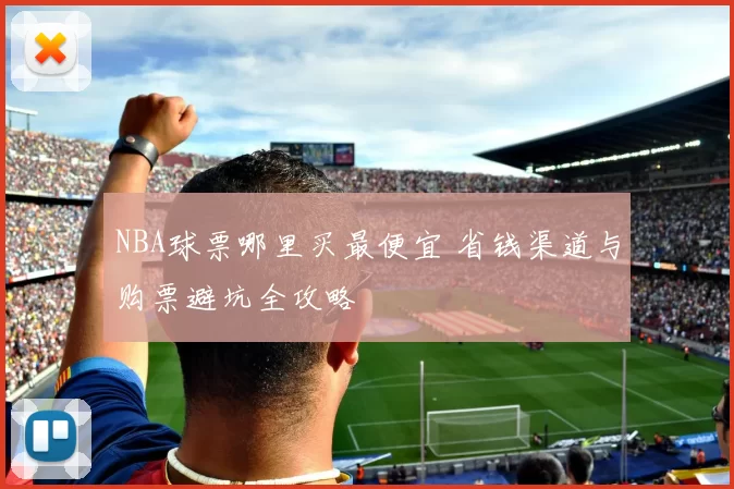 NBA球票哪里买最便宜 省钱渠道与购票避坑全攻略