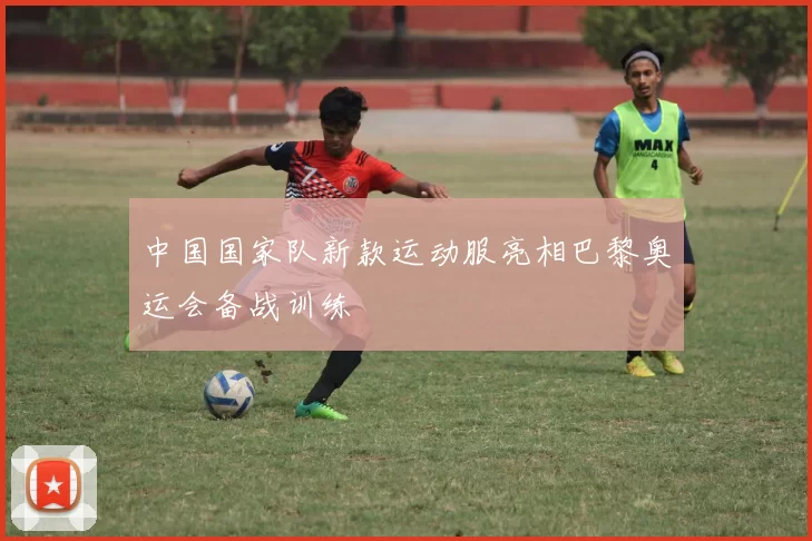 中国国家队新款运动服亮相巴黎奥运会备战训练