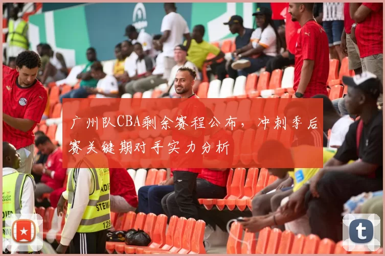 广州队CBA剩余赛程公布,冲刺季后赛关键期对手实力分析