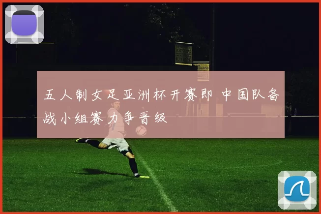 五人制女足亚洲杯开赛即 中国队备战小组赛力争晋级
