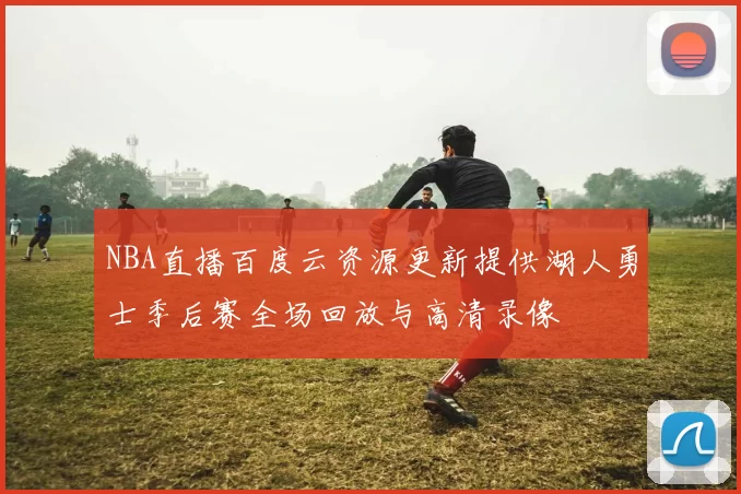 NBA直播百度云资源更新提供湖人勇士季后赛全场回放与高清录像