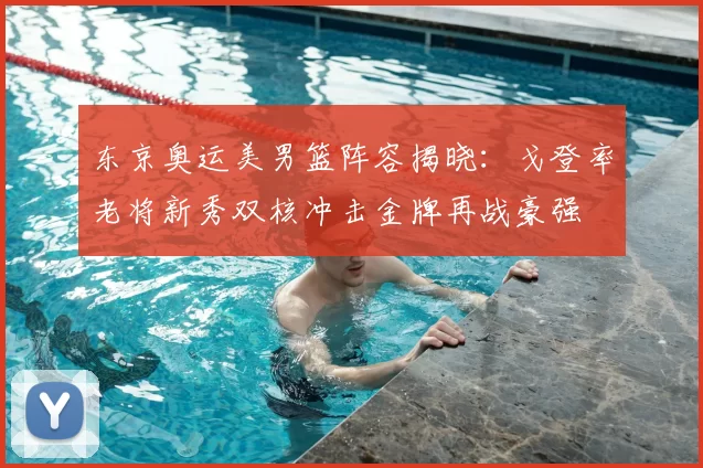 东京奥运美男篮阵容揭晓：戈登率老将新秀双核冲击金牌再战豪强