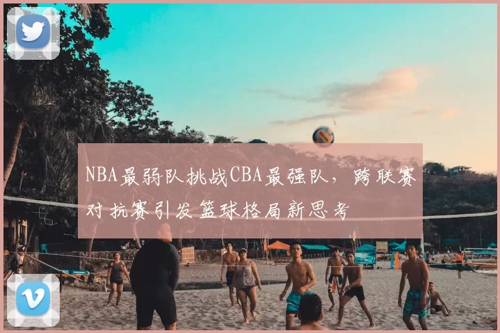 NBA最弱队挑战CBA最强队，跨联赛对抗赛引发篮球格局新思考