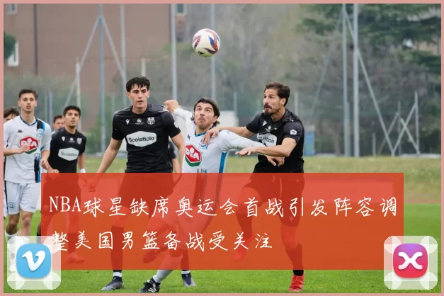 NBA球星缺席奥运会首战引发阵容调整美国男篮备战受关注