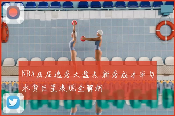 NBA历届选秀大盘点 新秀成才率与水货巨星表现全解析