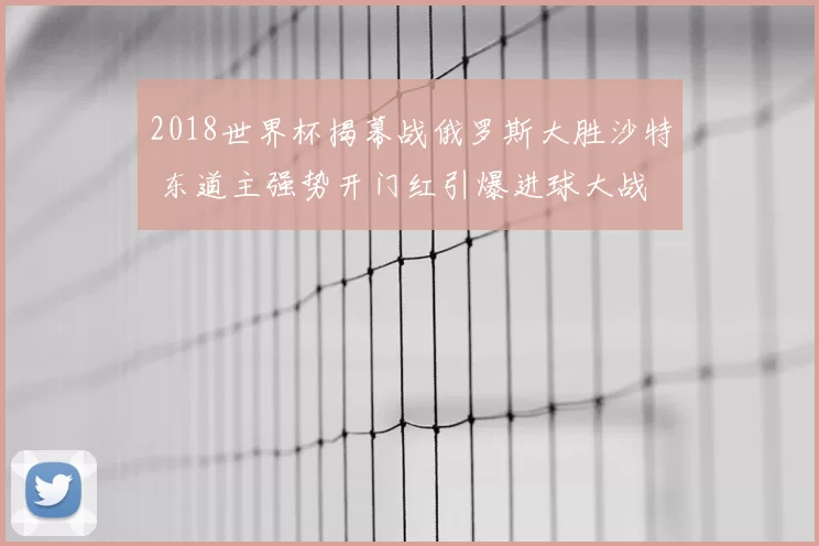2018世界杯揭幕战俄罗斯大胜沙特 东道主强势开门红引爆进球大战