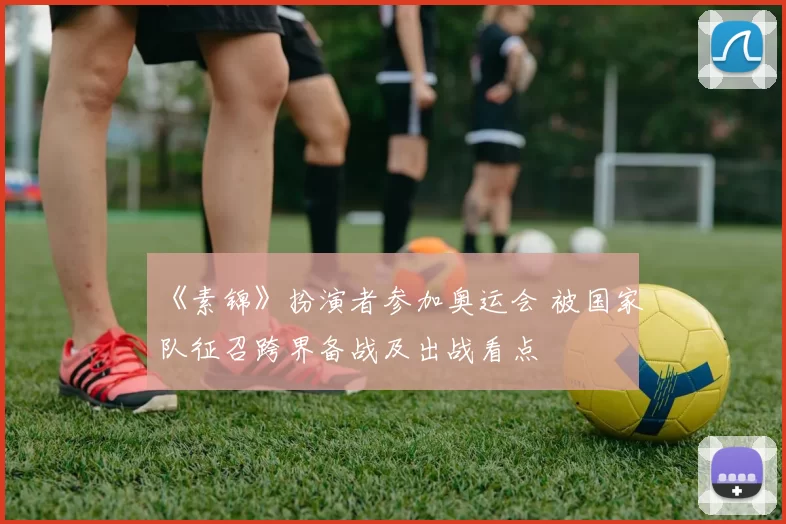《素锦》扮演者参加奥运会 被国家队征召跨界备战及出战看点