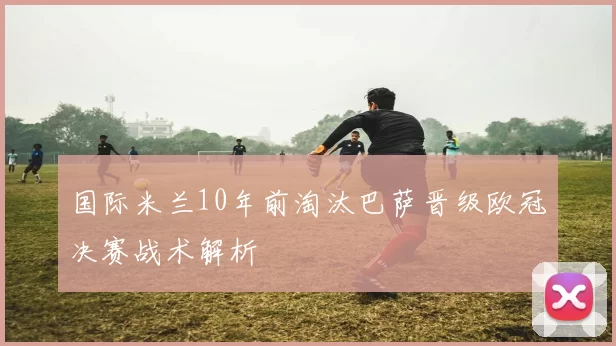 国际米兰10年前淘汰巴萨晋级欧冠决赛战术解析