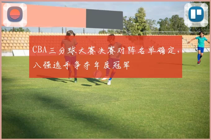 CBA三分球大赛决赛对阵名单确定，八强选手争夺年度冠军