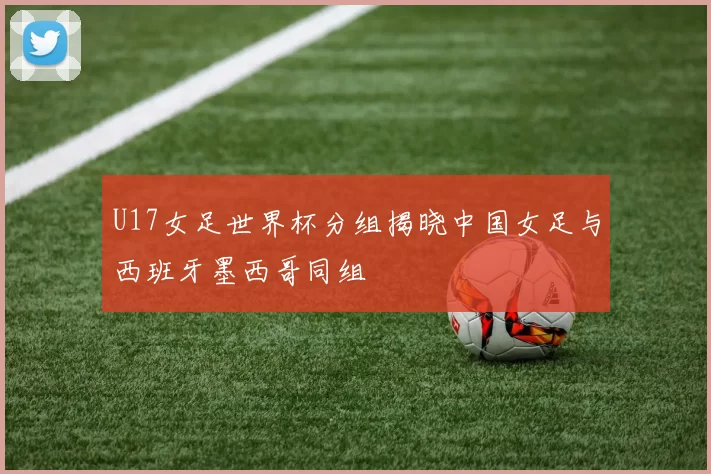 U17女足世界杯分组揭晓中国女足与西班牙墨西哥同组