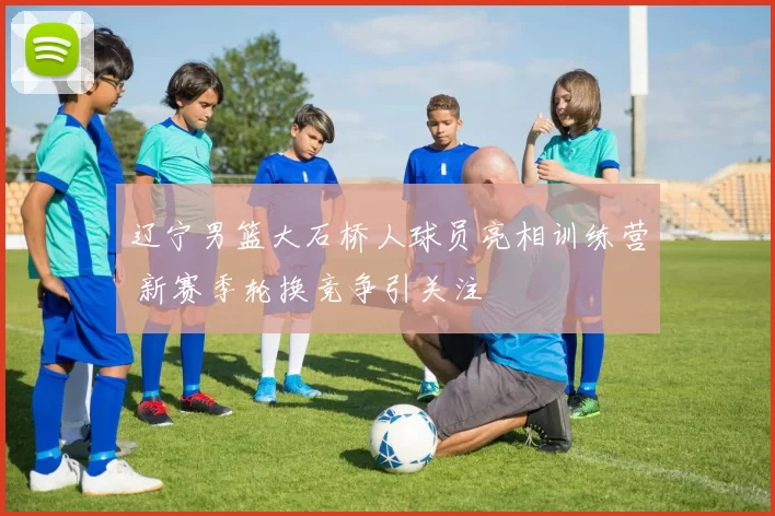 辽宁男篮大石桥人球员亮相训练营 新赛季轮换竞争引关注