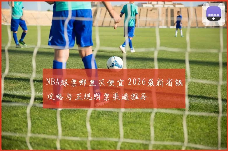 NBA球票哪里买便宜 2026最新省钱攻略与正规购票渠道推荐