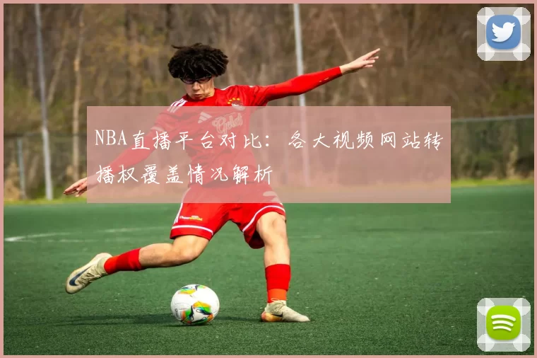 NBA直播平台对比：各大视频网站转播权覆盖情况解析
