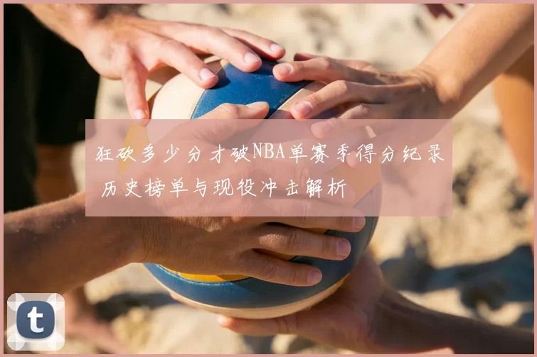 狂砍多少分才破NBA单赛季得分纪录 历史榜单与现役冲击解析