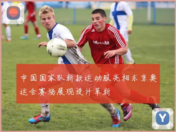 中国国家队新款运动服亮相东京奥运会赛场展现设计革新