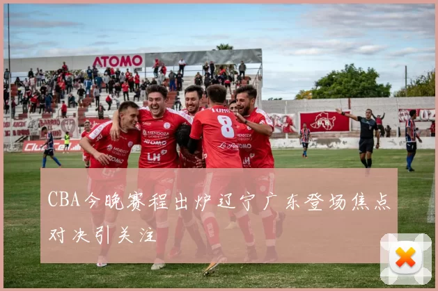 CBA今晚赛程出炉辽宁广东登场焦点对决引关注