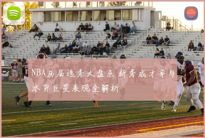 NBA历届选秀大盘点 新秀成才率与水货巨星表现全解析