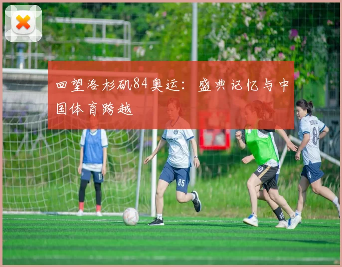 回望洛杉矶84奥运：盛典记忆与中国体育跨越