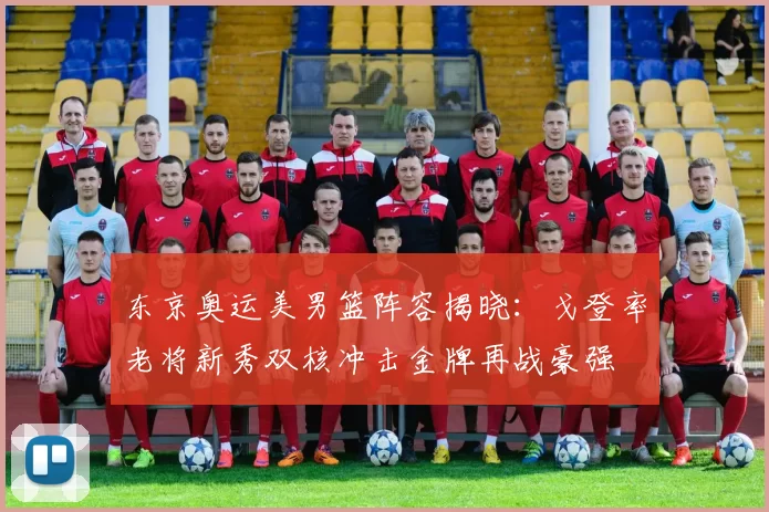 东京奥运美男篮阵容揭晓：戈登率老将新秀双核冲击金牌再战豪强