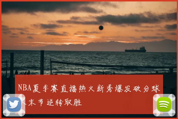 NBA夏季赛直播热火新秀爆发砍分球队末节逆转取胜