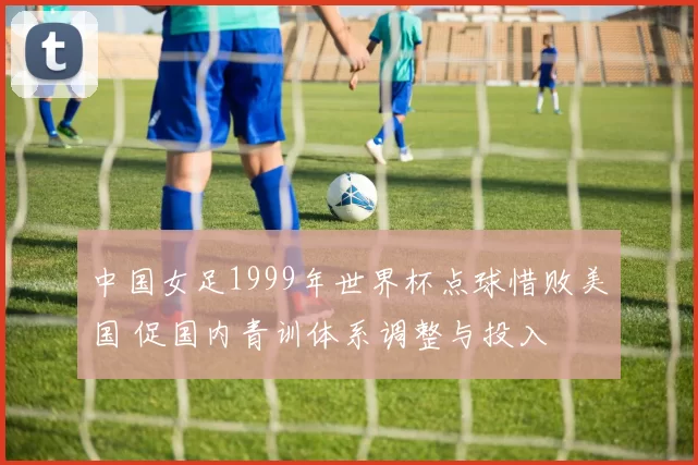 中国女足1999年世界杯点球惜败美国 促国内青训体系调整与投入