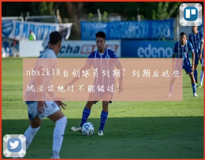 nba2k18自创球员到期？到期后这些玩法你绝对不能错过！