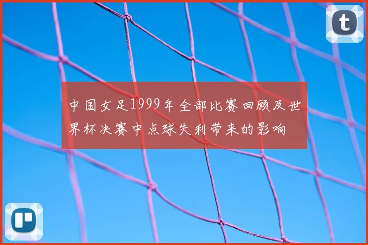中国女足1999年全部比赛回顾及世界杯决赛中点球失利带来的影响