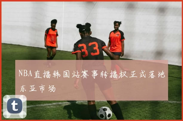 NBA直播韩国站赛事转播权正式落地东亚市场