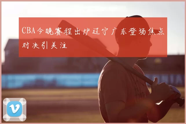 CBA今晚赛程出炉辽宁广东登场焦点对决引关注
