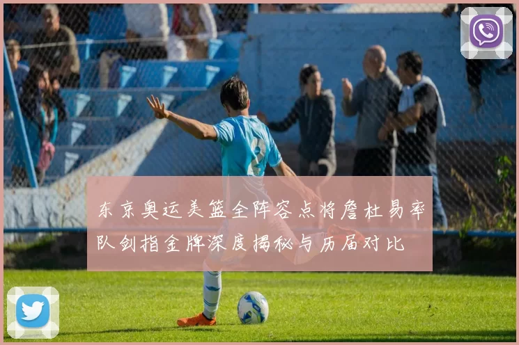 东京奥运美篮全阵容点将詹杜易率队剑指金牌深度揭秘与历届对比