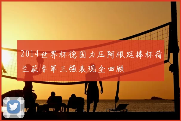 2014世界杯德国力压阿根廷捧杯荷兰获季军三强表现全回顾