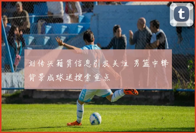 刘传兴籍贯信息引发关注 男篮中锋背景成球迷搜索重点