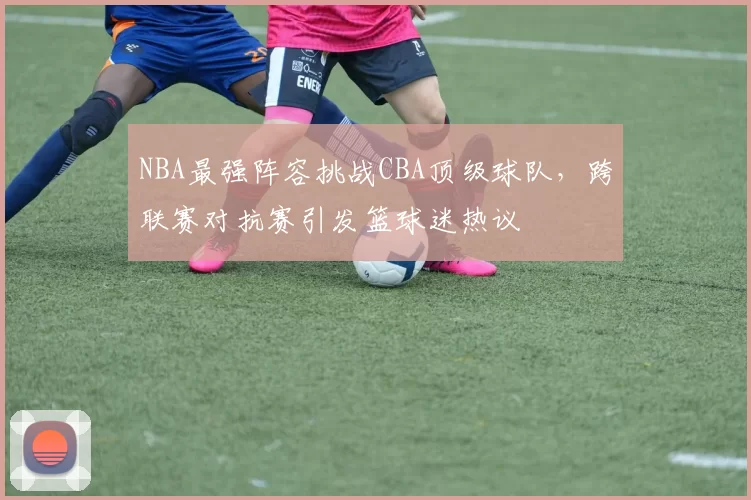 NBA最强阵容挑战CBA顶级球队,跨联赛对抗赛引发篮球迷热议