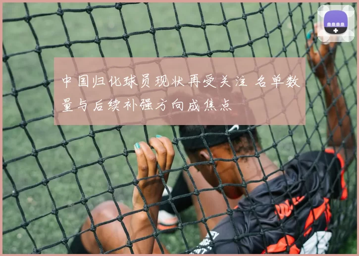 中国归化球员现状再受关注 名单数量与后续补强方向成焦点