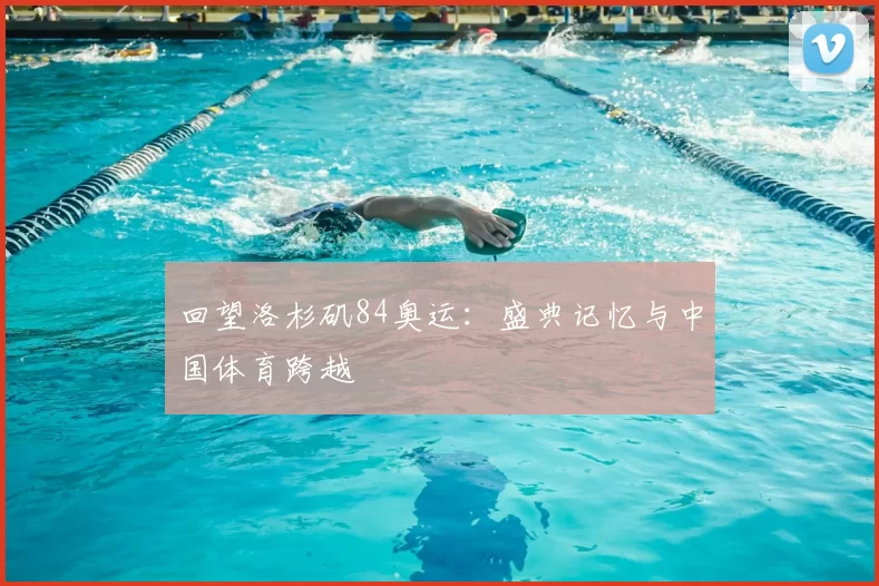 回望洛杉矶84奥运：盛典记忆与中国体育跨越